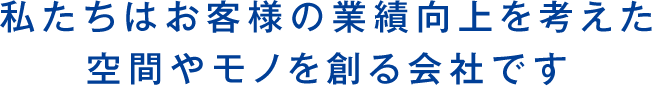 私たちはお客様の業績向上を考えた 空間やモノを創る会社です