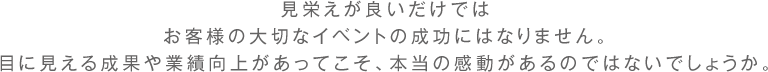 見栄えが良いだけでは お客様の大切なイベントの成功にはなりません。目に見える成果や業績向上があってこそ、本当の感動があるのではないでしょうか。