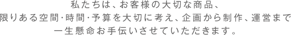 私たちは、お客様の大切な商品、限りある空間・時間・予算を大切に考え、企画から制作、運営まで 一生懸命お手伝いさせていただきます。