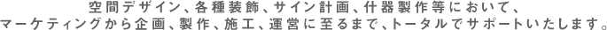空間デザイン、各種装飾、サイン計画、什器製作等において、マーケティングから企画、製作、施工、運営に至るまで、トータルでサポートいたします。